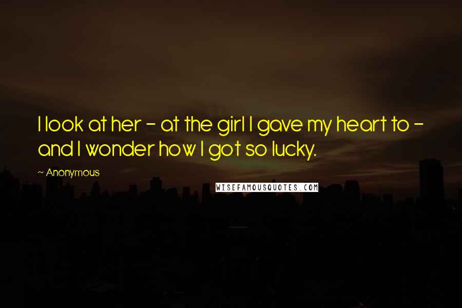 Anonymous Quotes: I look at her - at the girl I gave my heart to - and I wonder how I got so lucky.