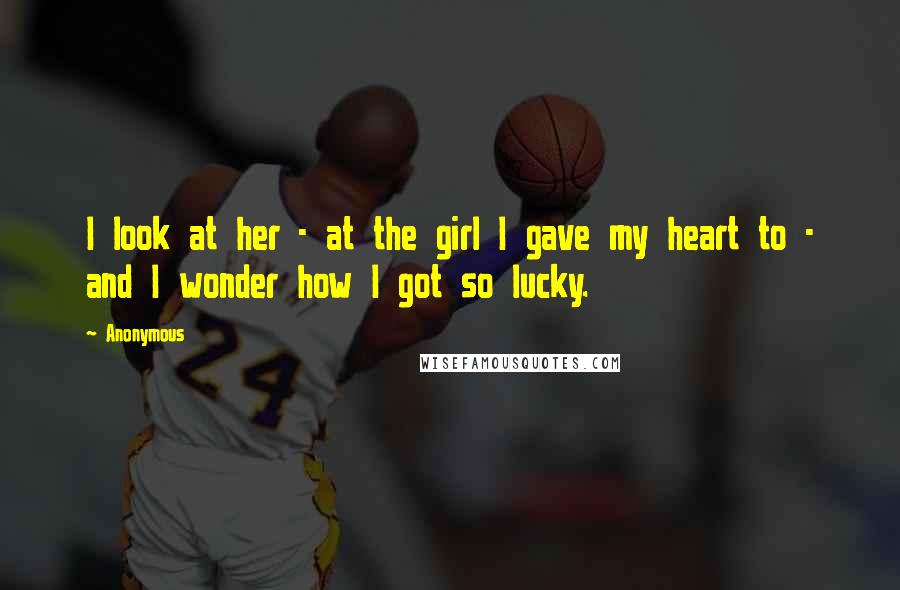 Anonymous Quotes: I look at her - at the girl I gave my heart to - and I wonder how I got so lucky.