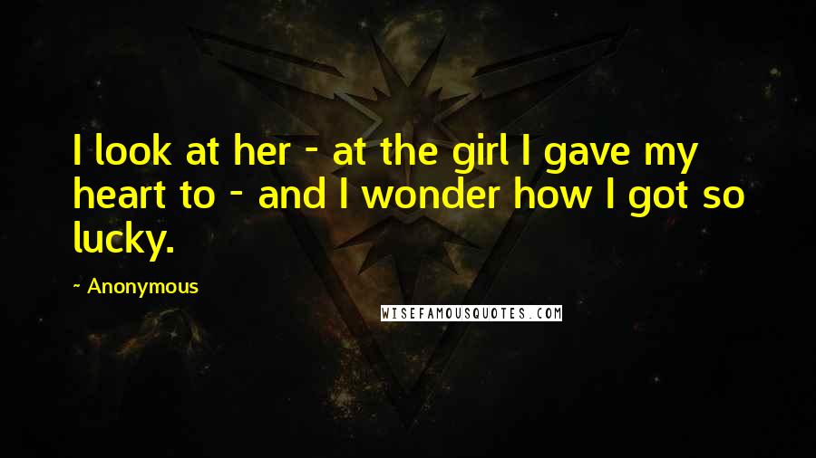 Anonymous Quotes: I look at her - at the girl I gave my heart to - and I wonder how I got so lucky.