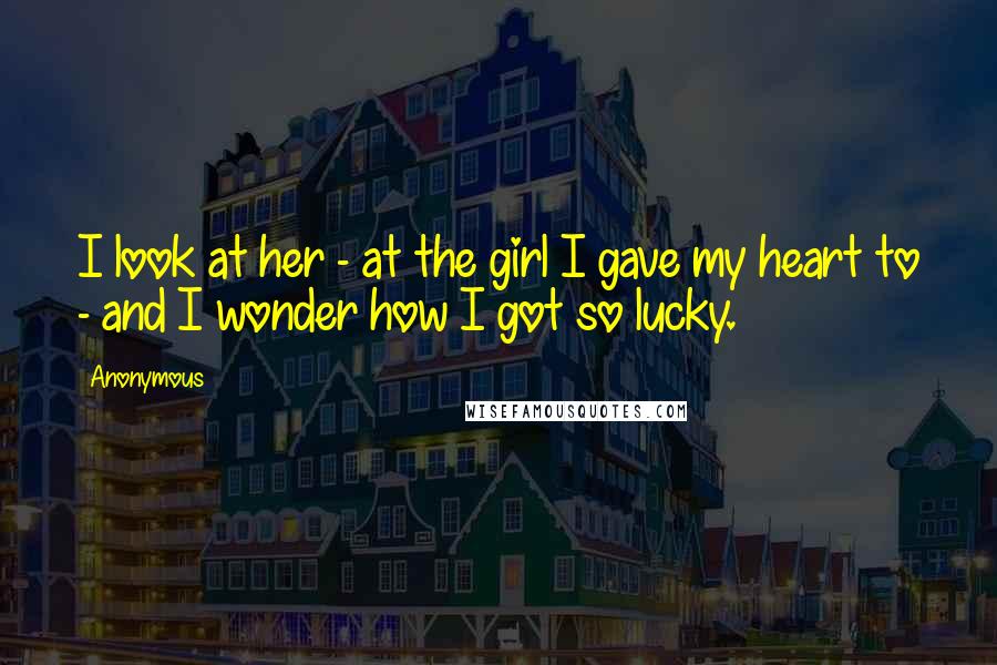 Anonymous Quotes: I look at her - at the girl I gave my heart to - and I wonder how I got so lucky.