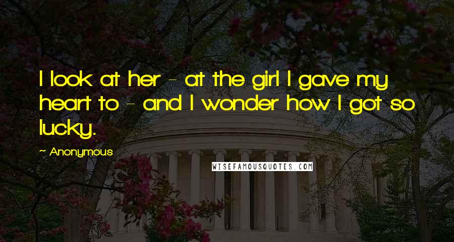 Anonymous Quotes: I look at her - at the girl I gave my heart to - and I wonder how I got so lucky.