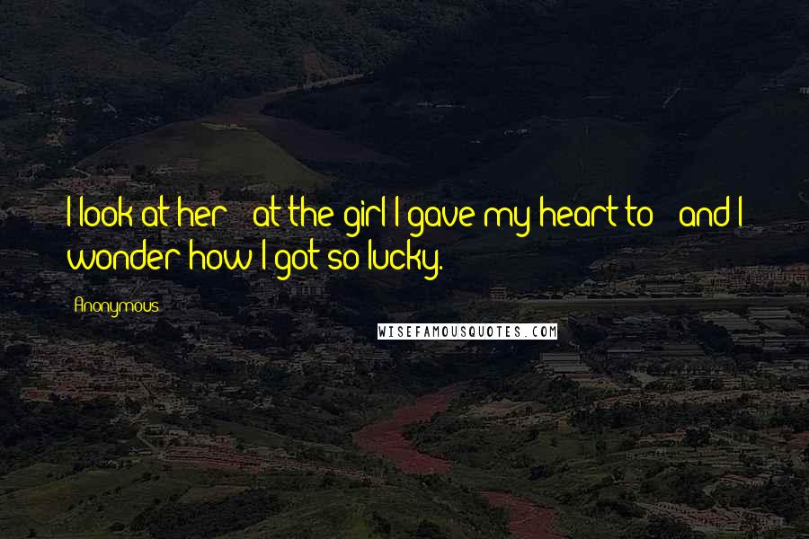 Anonymous Quotes: I look at her - at the girl I gave my heart to - and I wonder how I got so lucky.