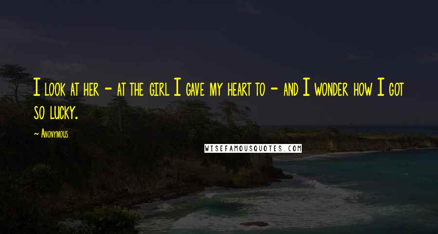 Anonymous Quotes: I look at her - at the girl I gave my heart to - and I wonder how I got so lucky.