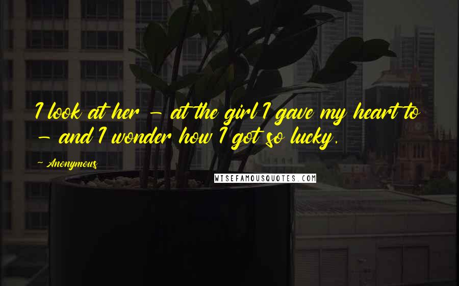 Anonymous Quotes: I look at her - at the girl I gave my heart to - and I wonder how I got so lucky.