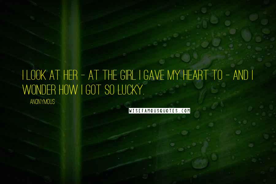 Anonymous Quotes: I look at her - at the girl I gave my heart to - and I wonder how I got so lucky.