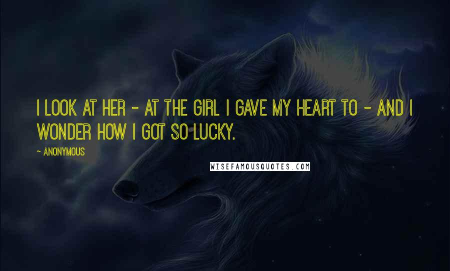 Anonymous Quotes: I look at her - at the girl I gave my heart to - and I wonder how I got so lucky.