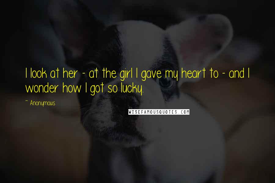 Anonymous Quotes: I look at her - at the girl I gave my heart to - and I wonder how I got so lucky.