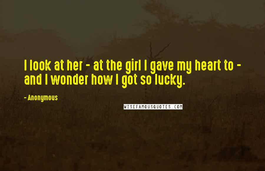 Anonymous Quotes: I look at her - at the girl I gave my heart to - and I wonder how I got so lucky.