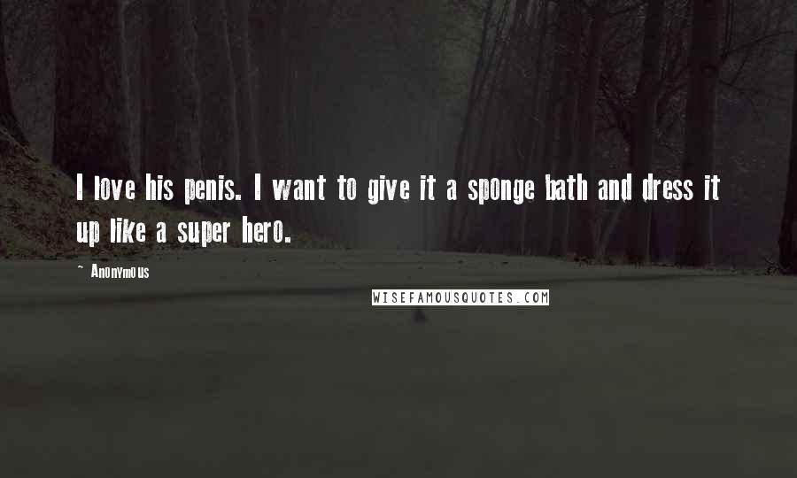 Anonymous Quotes: I love his penis. I want to give it a sponge bath and dress it up like a super hero.