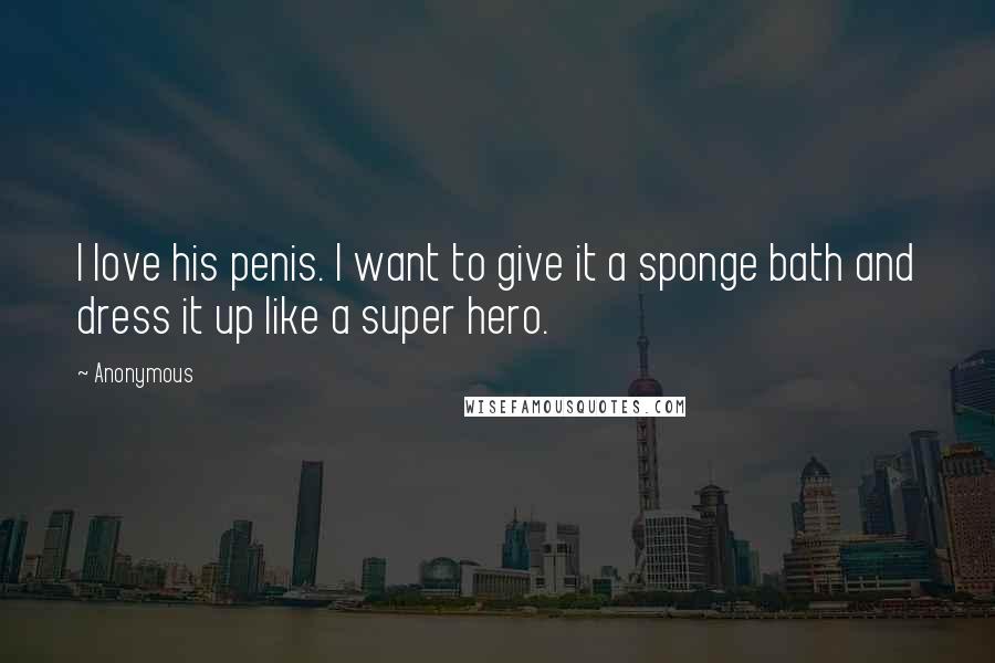 Anonymous Quotes: I love his penis. I want to give it a sponge bath and dress it up like a super hero.