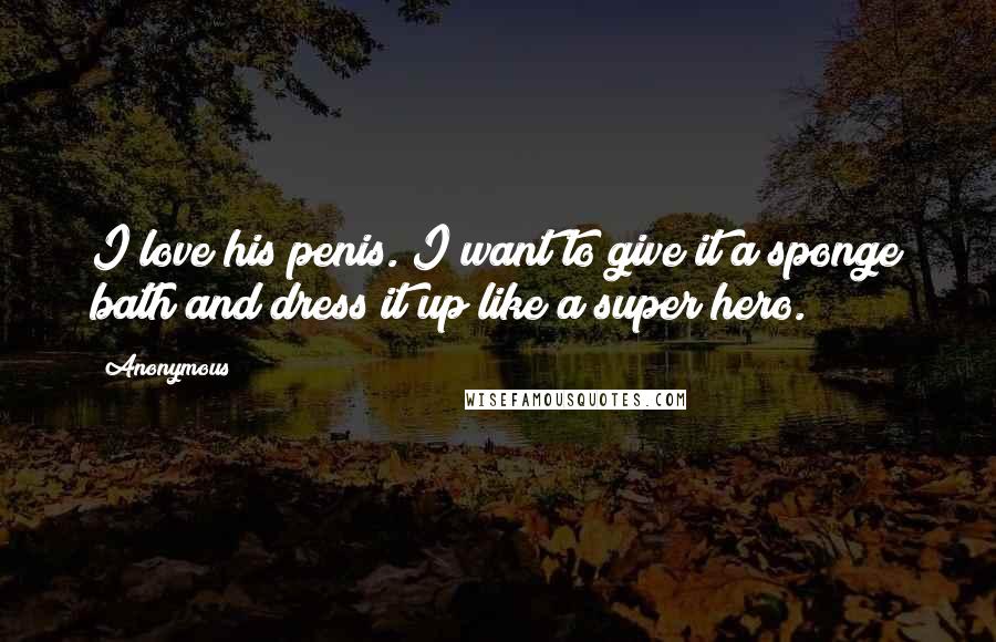 Anonymous Quotes: I love his penis. I want to give it a sponge bath and dress it up like a super hero.
