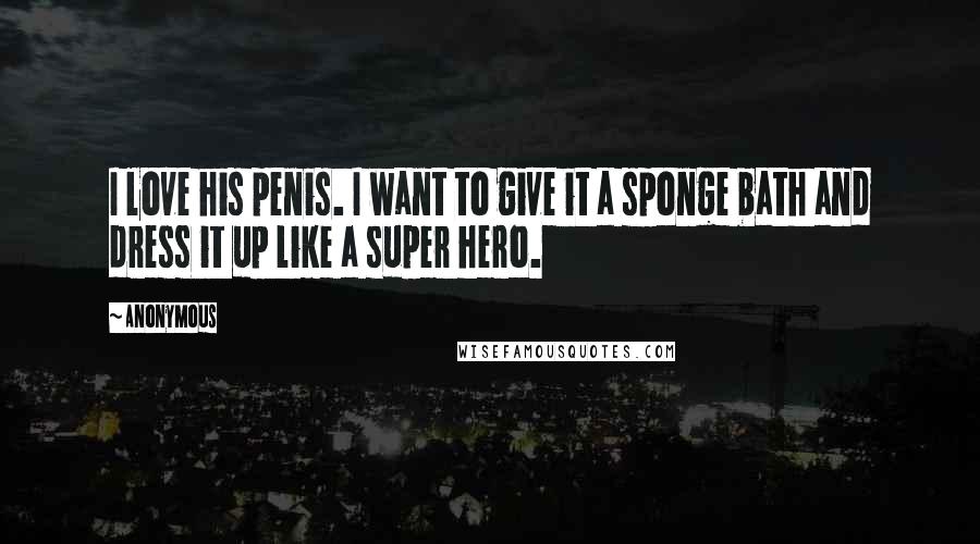 Anonymous Quotes: I love his penis. I want to give it a sponge bath and dress it up like a super hero.