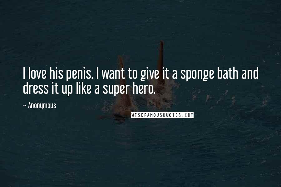 Anonymous Quotes: I love his penis. I want to give it a sponge bath and dress it up like a super hero.