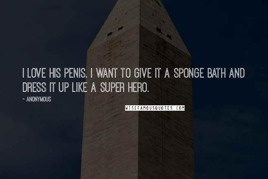 Anonymous Quotes: I love his penis. I want to give it a sponge bath and dress it up like a super hero.