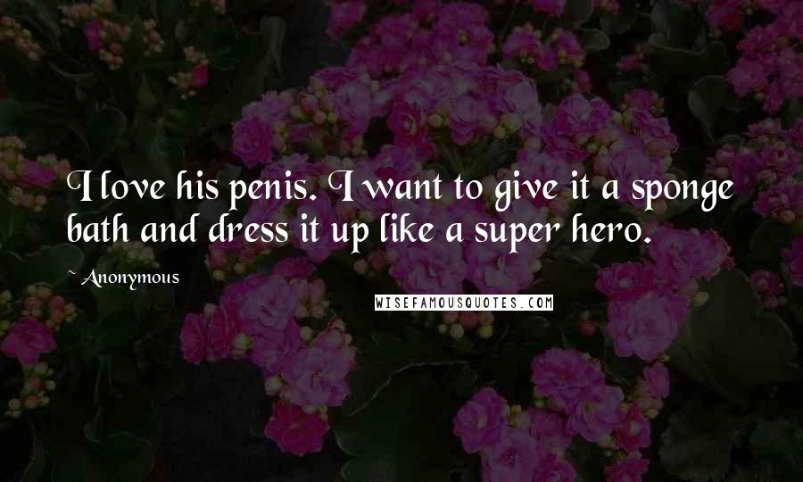 Anonymous Quotes: I love his penis. I want to give it a sponge bath and dress it up like a super hero.