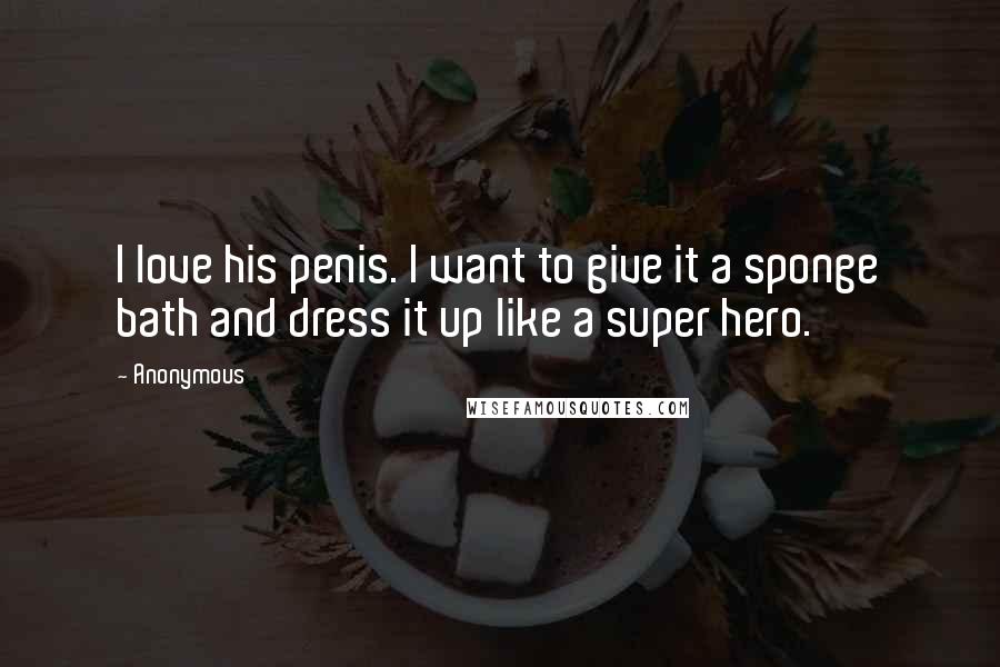 Anonymous Quotes: I love his penis. I want to give it a sponge bath and dress it up like a super hero.