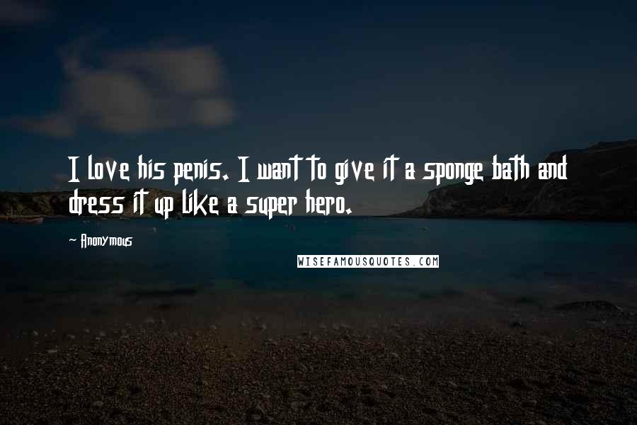 Anonymous Quotes: I love his penis. I want to give it a sponge bath and dress it up like a super hero.