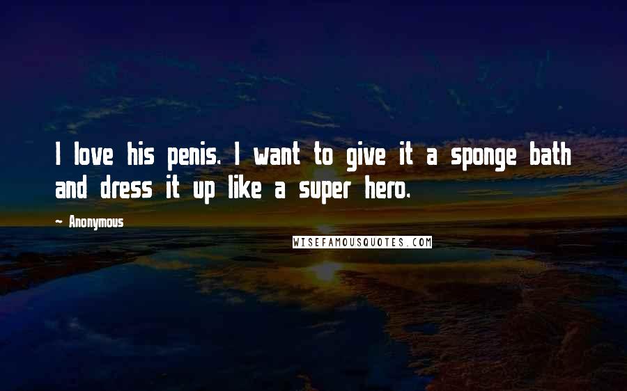 Anonymous Quotes: I love his penis. I want to give it a sponge bath and dress it up like a super hero.