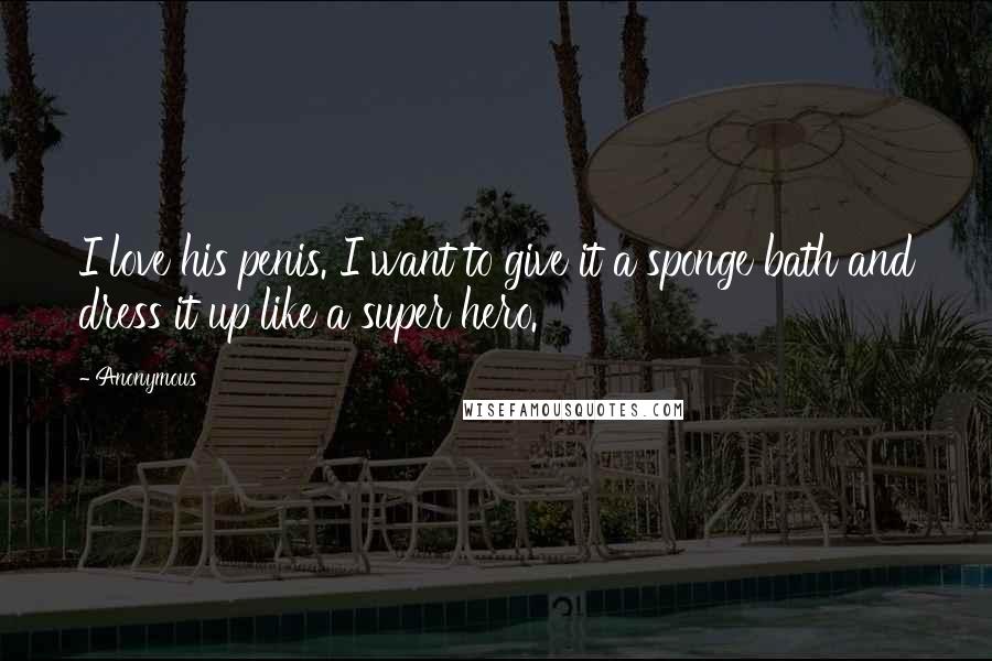 Anonymous Quotes: I love his penis. I want to give it a sponge bath and dress it up like a super hero.