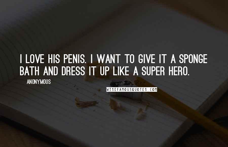 Anonymous Quotes: I love his penis. I want to give it a sponge bath and dress it up like a super hero.