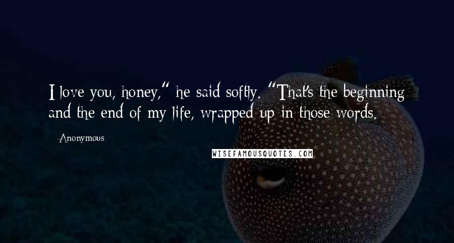 Anonymous Quotes: I love you, honey," he said softly. "That's the beginning and the end of my life, wrapped up in those words.