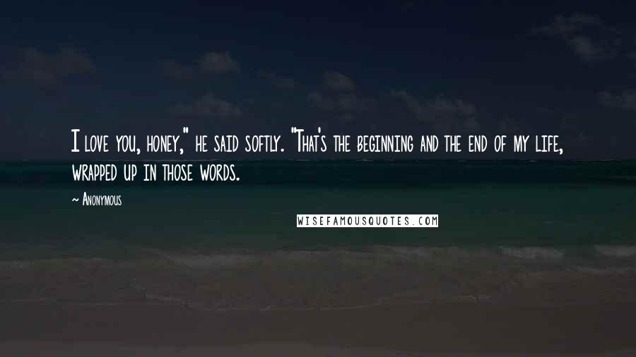 Anonymous Quotes: I love you, honey," he said softly. "That's the beginning and the end of my life, wrapped up in those words.