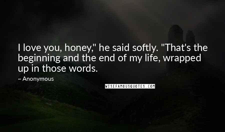 Anonymous Quotes: I love you, honey," he said softly. "That's the beginning and the end of my life, wrapped up in those words.
