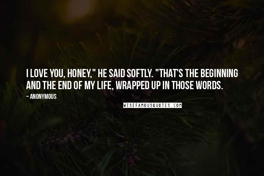 Anonymous Quotes: I love you, honey," he said softly. "That's the beginning and the end of my life, wrapped up in those words.