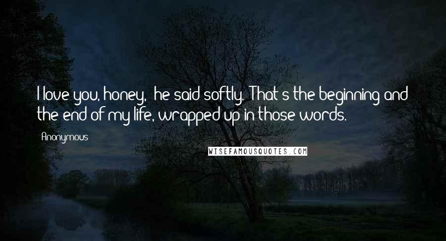 Anonymous Quotes: I love you, honey," he said softly. "That's the beginning and the end of my life, wrapped up in those words.