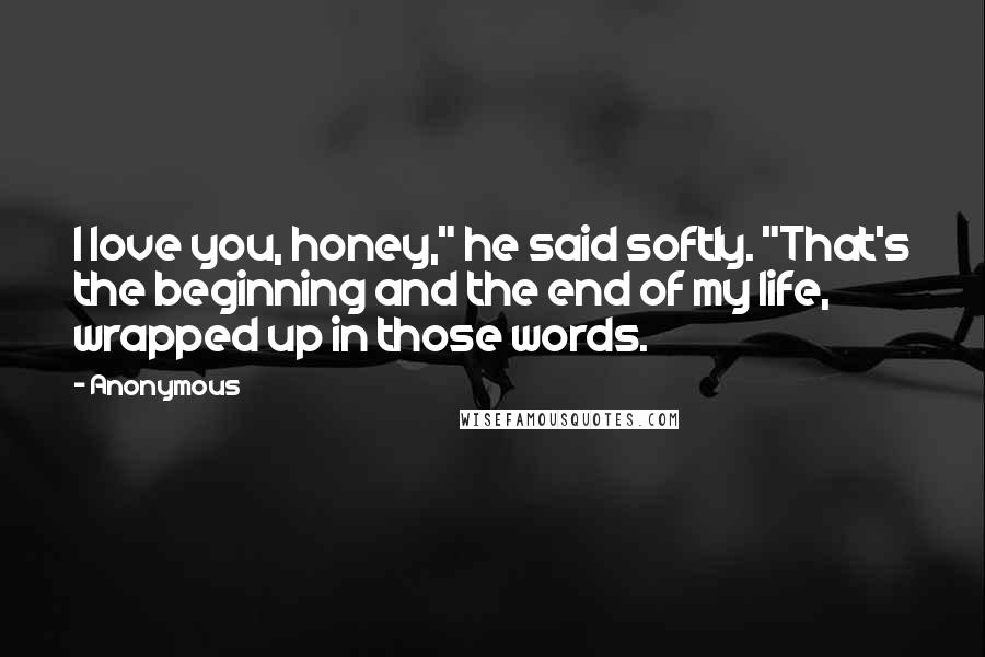 Anonymous Quotes: I love you, honey," he said softly. "That's the beginning and the end of my life, wrapped up in those words.