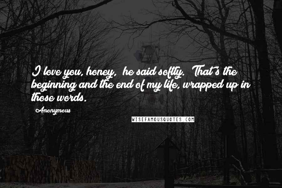 Anonymous Quotes: I love you, honey," he said softly. "That's the beginning and the end of my life, wrapped up in those words.