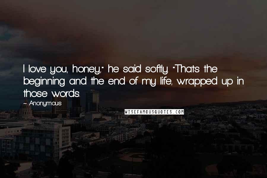 Anonymous Quotes: I love you, honey," he said softly. "That's the beginning and the end of my life, wrapped up in those words.