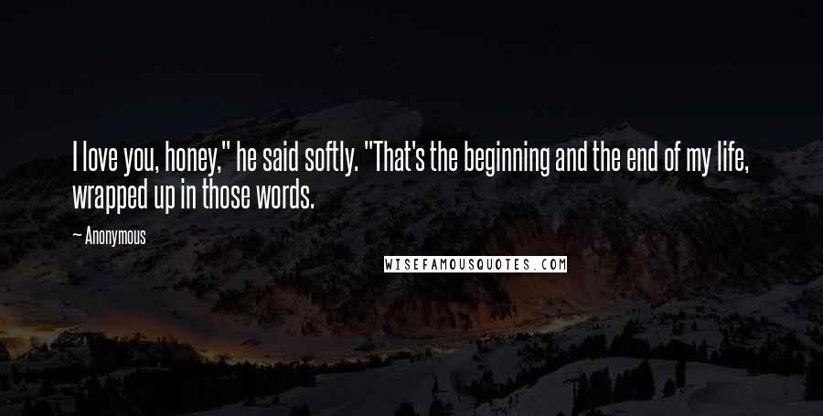 Anonymous Quotes: I love you, honey," he said softly. "That's the beginning and the end of my life, wrapped up in those words.