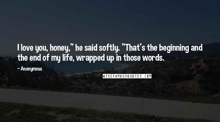 Anonymous Quotes: I love you, honey," he said softly. "That's the beginning and the end of my life, wrapped up in those words.