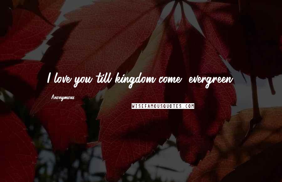 Anonymous Quotes: I love you till kingdom come, evergreen.