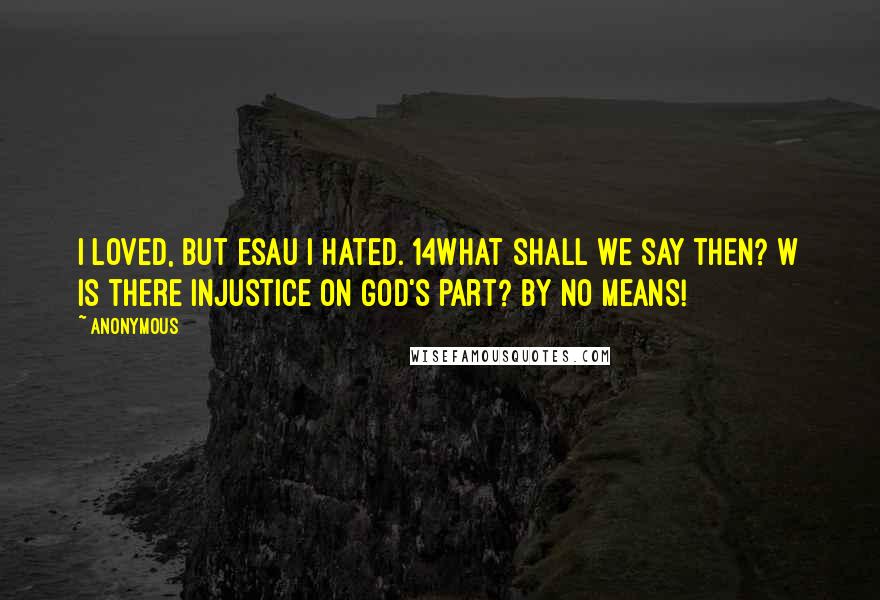Anonymous Quotes: I loved, but Esau I hated. 14What shall we say then? w Is there injustice on God's part? By no means!