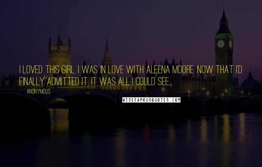 Anonymous Quotes: I loved this girl. I was in love with Aleena Moore. Now that I'd finally admitted it, it was all I could see.