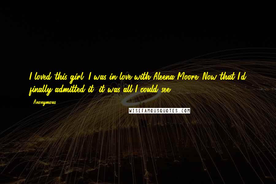 Anonymous Quotes: I loved this girl. I was in love with Aleena Moore. Now that I'd finally admitted it, it was all I could see.