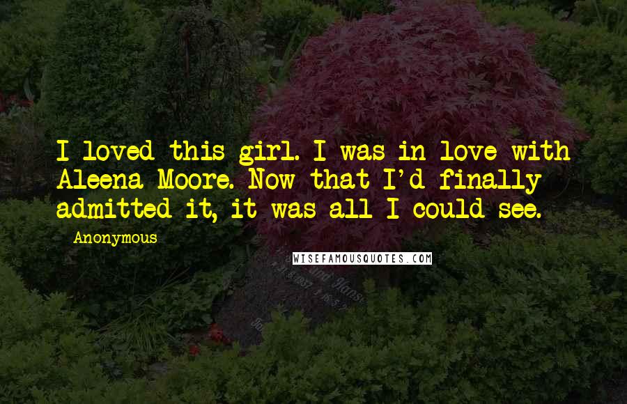 Anonymous Quotes: I loved this girl. I was in love with Aleena Moore. Now that I'd finally admitted it, it was all I could see.