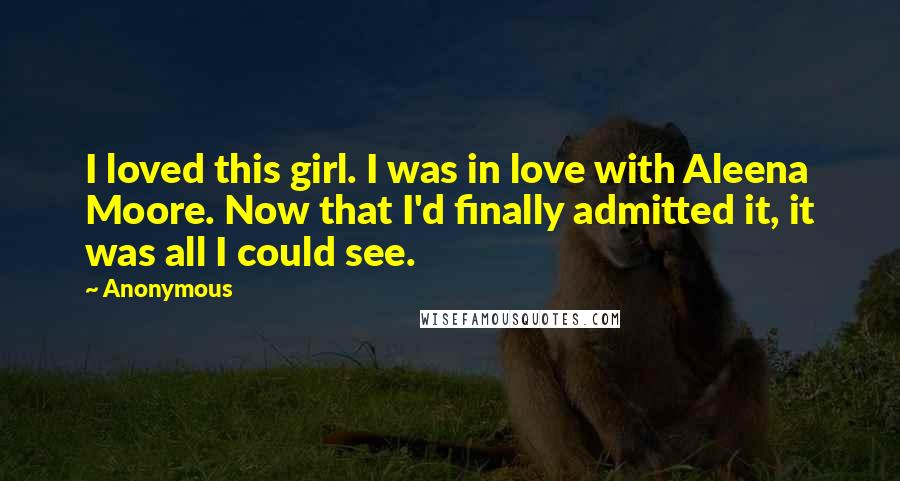 Anonymous Quotes: I loved this girl. I was in love with Aleena Moore. Now that I'd finally admitted it, it was all I could see.