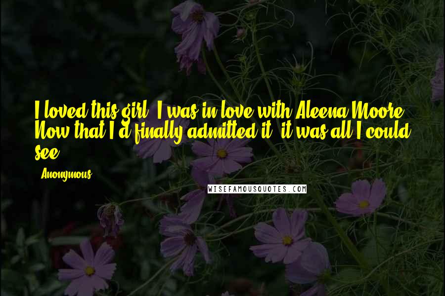 Anonymous Quotes: I loved this girl. I was in love with Aleena Moore. Now that I'd finally admitted it, it was all I could see.