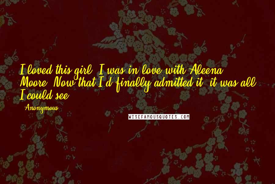 Anonymous Quotes: I loved this girl. I was in love with Aleena Moore. Now that I'd finally admitted it, it was all I could see.