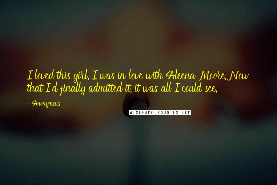 Anonymous Quotes: I loved this girl. I was in love with Aleena Moore. Now that I'd finally admitted it, it was all I could see.