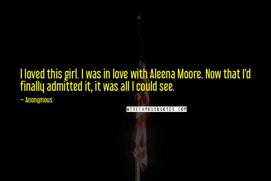 Anonymous Quotes: I loved this girl. I was in love with Aleena Moore. Now that I'd finally admitted it, it was all I could see.