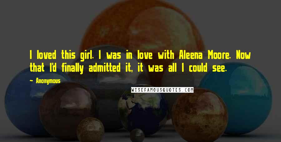 Anonymous Quotes: I loved this girl. I was in love with Aleena Moore. Now that I'd finally admitted it, it was all I could see.