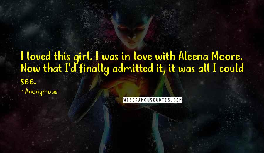 Anonymous Quotes: I loved this girl. I was in love with Aleena Moore. Now that I'd finally admitted it, it was all I could see.