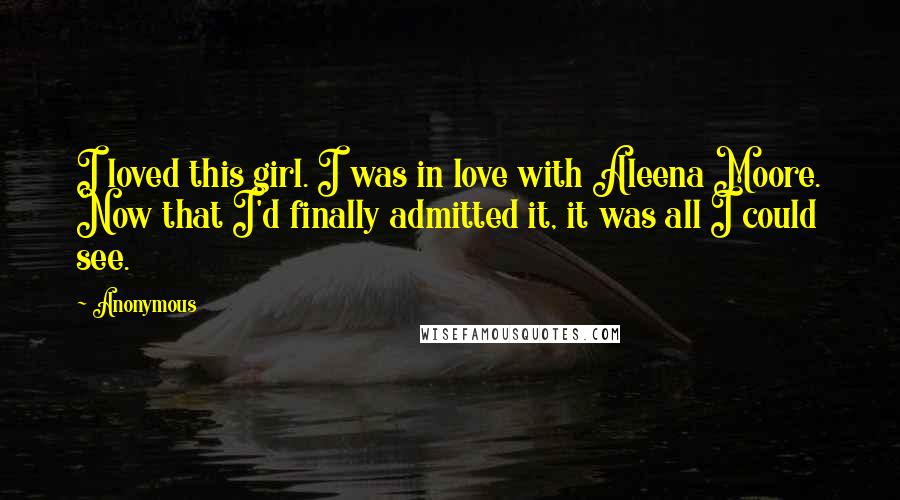 Anonymous Quotes: I loved this girl. I was in love with Aleena Moore. Now that I'd finally admitted it, it was all I could see.