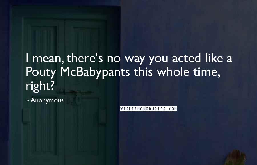 Anonymous Quotes: I mean, there's no way you acted like a Pouty McBabypants this whole time, right?