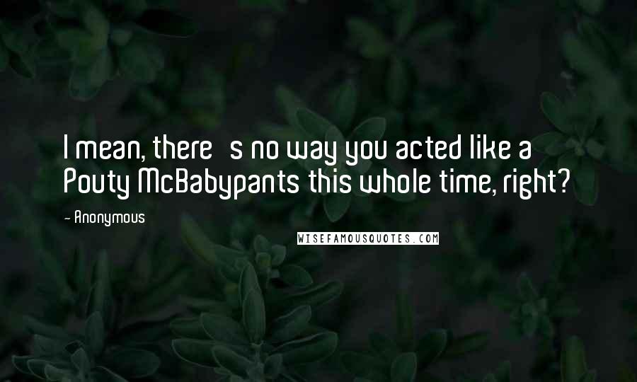 Anonymous Quotes: I mean, there's no way you acted like a Pouty McBabypants this whole time, right?