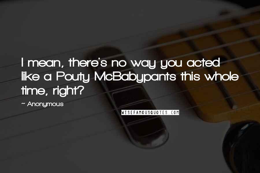 Anonymous Quotes: I mean, there's no way you acted like a Pouty McBabypants this whole time, right?